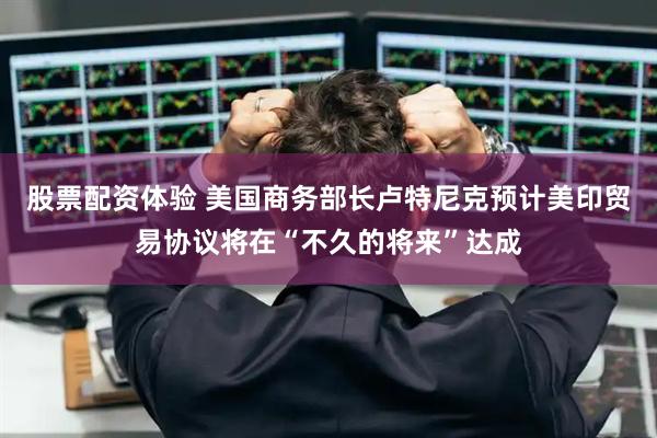 股票配资体验 美国商务部长卢特尼克预计美印贸易协议将在“不久的将来”达成