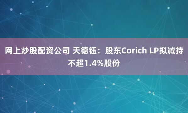 网上炒股配资公司 天德钰：股东Corich LP拟减持不超1.4%股份