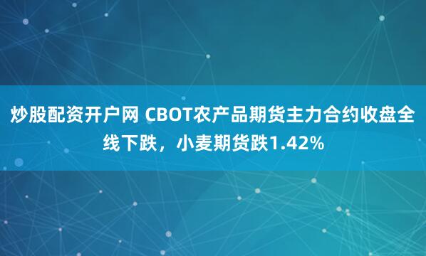 炒股配资开户网 CBOT农产品期货主力合约收盘全线下跌，小麦期货跌1.42%