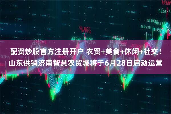 配资炒股官方注册开户 农贸+美食+休闲+社交！山东供销济南智慧农贸城将于6月28日启动运营