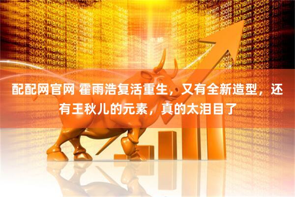 配配网官网 霍雨浩复活重生，又有全新造型，还有王秋儿的元素，真的太泪目了