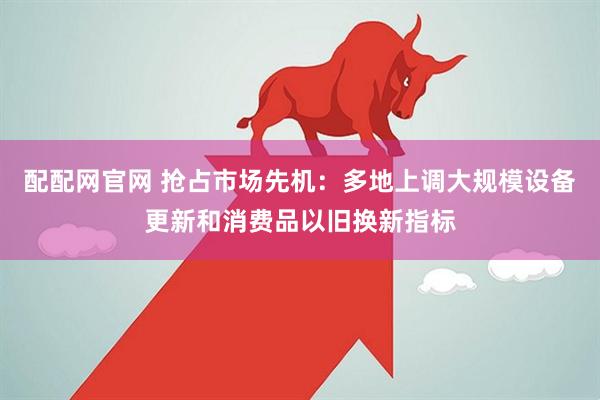 配配网官网 抢占市场先机：多地上调大规模设备更新和消费品以旧换新指标