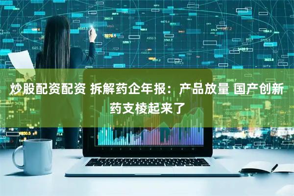 炒股配资配资 拆解药企年报：产品放量 国产创新药支棱起来了