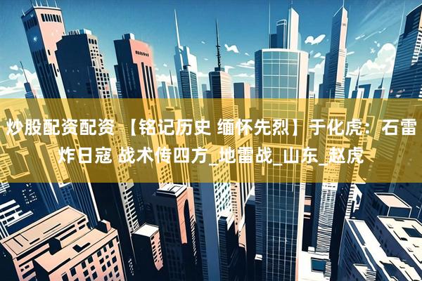炒股配资配资 【铭记历史 缅怀先烈】于化虎：石雷炸日寇 战术传四方_地雷战_山东_赵虎