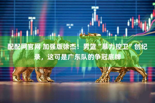 配配网官网 加强版徐杰！男篮“暴力控卫”创纪录，这可是广东队的争冠底牌
