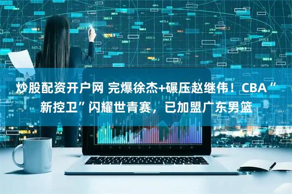 炒股配资开户网 完爆徐杰+碾压赵继伟！CBA“新控卫”闪耀世青赛，已加盟广东男篮