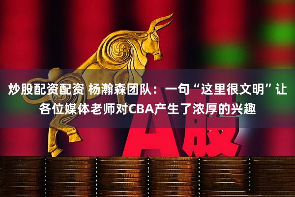 炒股配资配资 杨瀚森团队：一句“这里很文明”让各位媒体老师对CBA产生了浓厚的兴趣