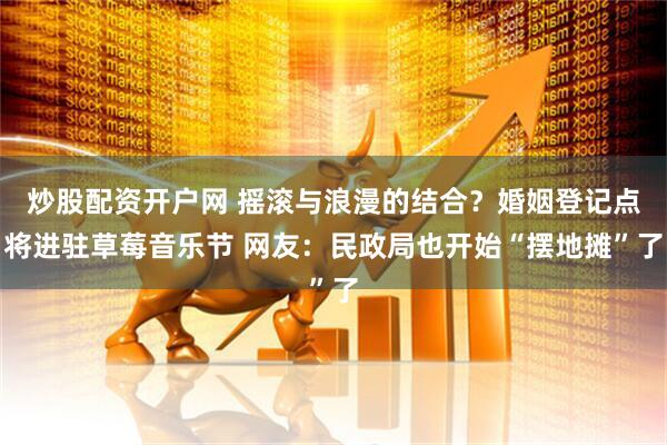 炒股配资开户网 摇滚与浪漫的结合？婚姻登记点将进驻草莓音乐节 网友：民政局也开始“摆地摊”了