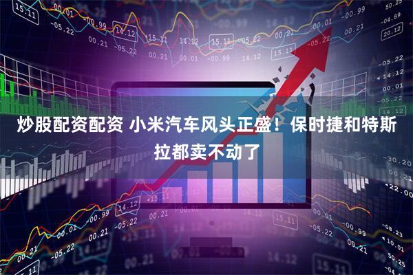 炒股配资配资 小米汽车风头正盛！保时捷和特斯拉都卖不动了