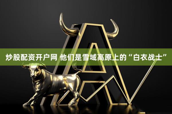 炒股配资开户网 他们是雪域高原上的“白衣战士”