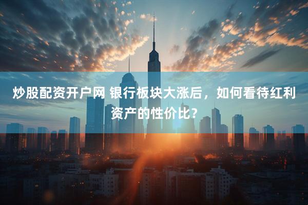 炒股配资开户网 银行板块大涨后，如何看待红利资产的性价比？