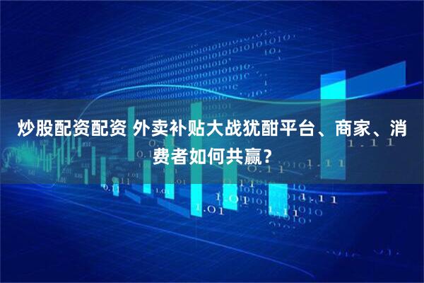 炒股配资配资 外卖补贴大战犹酣平台、商家、消费者如何共赢？