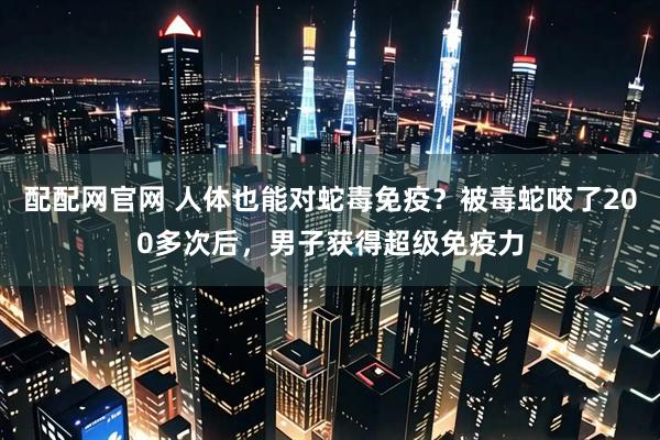 配配网官网 人体也能对蛇毒免疫？被毒蛇咬了200多次后，男子获得超级免疫力
