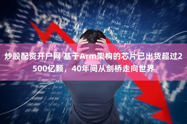 炒股配资开户网 基于Arm架构的芯片已出货超过2500亿颗，40年间从剑桥走向世界