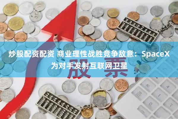 炒股配资配资 商业理性战胜竞争敌意：SpaceX为对手发射互联网卫星