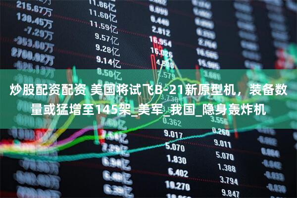 炒股配资配资 美国将试飞B-21新原型机，装备数量或猛增至145架_美军_我国_隐身轰炸机
