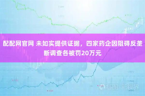 配配网官网 未如实提供证据，四家药企因阻碍反垄断调查各被罚20万元