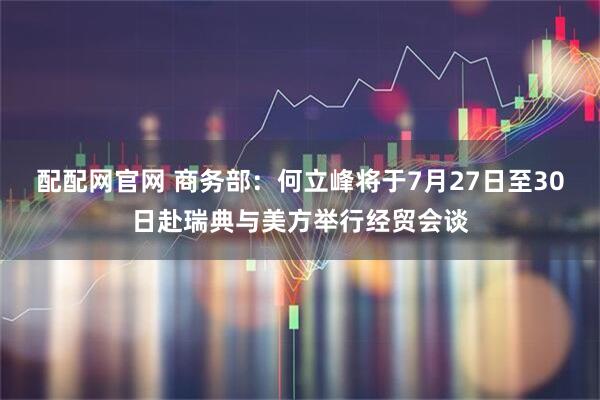 配配网官网 商务部：何立峰将于7月27日至30日赴瑞典与美方举行经贸会谈