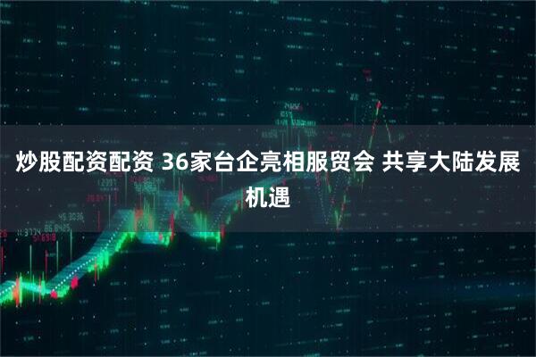 炒股配资配资 36家台企亮相服贸会 共享大陆发展机遇
