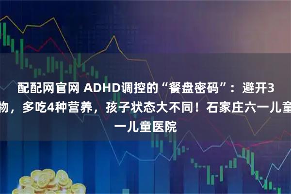 配配网官网 ADHD调控的“餐盘密码”：避开3类食物，多吃4种营养，孩子状态大不同！石家庄六一儿童医院